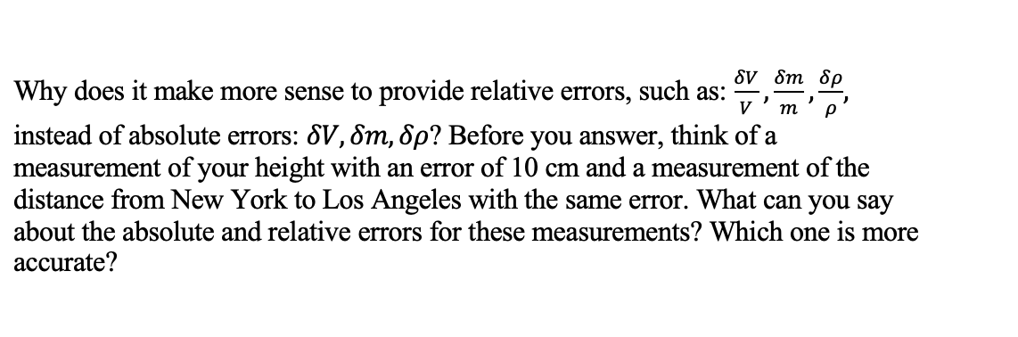 δν δm δρ
m
P
Why does it make more sense to provide relative errors, such as:
instead of absolute errors: SV, Sm, Sp? Before you answer, think of a
measurement of your height with an error of 10 cm and a measurement of the
distance from New York to Los Angeles with the same error. What can you say
about the absolute and relative errors for these measurements? Which one is more
accurate?