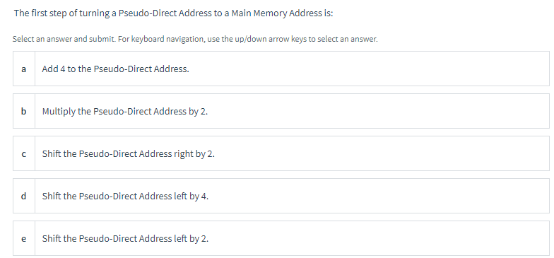 The first step of turning a Pseudo-Direct Address to a Main Memory Address is:
Select an answer and submit. For keyboard navigation, use the up/down arrow keys to select an answer.
a
b
с
d
e
Add 4 to the Pseudo-Direct Address.
Multiply the Pseudo-Direct Address by 2.
Shift the Pseudo-Direct Address right by 2.
Shift the Pseudo-Direct Address left by 4.
Shift the Pseudo-Direct Address left by 2.