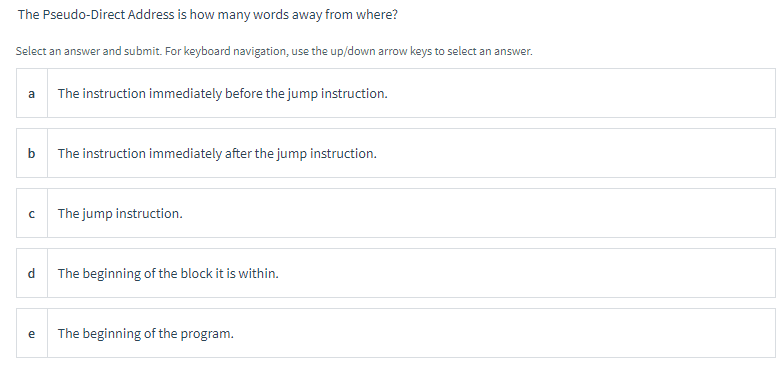 The Pseudo-Direct Address is how many words away from where?
Select an answer and submit. For keyboard navigation, use the up/down arrow keys to select an answer.
a The instruction immediately before the jump instruction.
b
с
d
e
The instruction immediately after the jump instruction.
The jump instruction.
The beginning of the block it is within.
The beginning of the program.