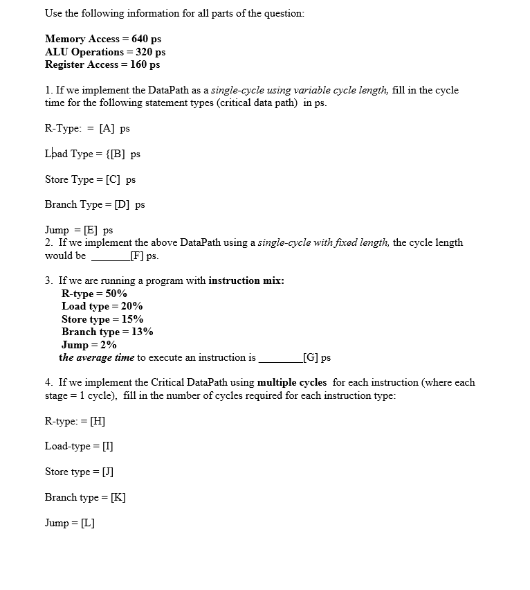 Use the following information for all parts of the question:
Memory Access = 640 ps
ALU Operations = 320 ps
Register Access = 160 ps
1. If we implement the DataPath as a single-cycle using variable cycle length, fill in the cycle
time for the following statement types (critical data path) in ps.
R-Type: = [A] ps
Load Type = {[B] ps
Store Type = [C] ps
Branch Type = [D] ps
Jump = [E] ps
2. If we implement the above DataPath using a single-cycle with fixed length, the cycle length
would be
_[F] ps.
3. If we are running a program with instruction mix:
R-type = 50%
Load type = 20%
Store type = 15%
Branch type = 13%
Jump = 2%
the average time to execute an instruction is
[G] ps
4. If we implement the Critical DataPath using multiple cycles for each instruction (where each
stage = 1 cycle), fill in the number of cycles required for each instruction type:
R-type: = [H]
Load-type = [I]
Store type = [J]
Branch type = [K]
Jump = [L]