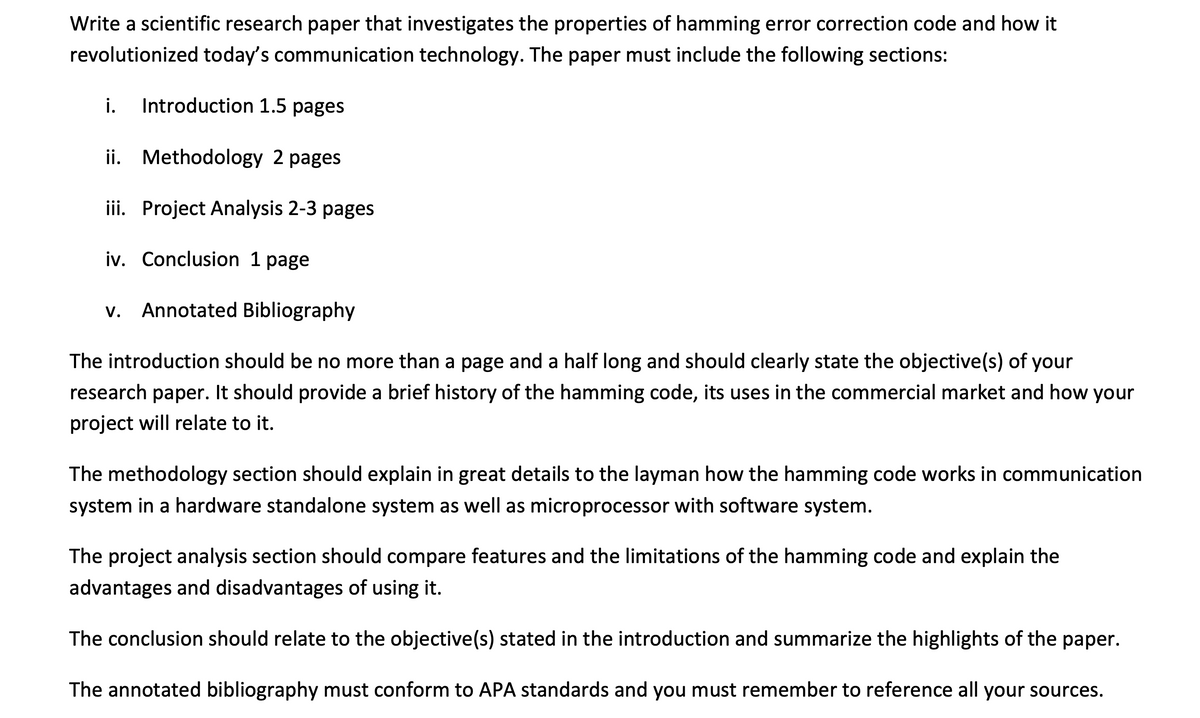 Write a scientific research paper that investigates the properties of hamming error correction code and how it
revolutionized today's communication technology. The paper must include the following sections:
i.
Introduction 1.5 pages
ii. Methodology 2 pages
iii. Project Analysis 2-3 pages
iv. Conclusion 1 page
V.
Annotated Bibliography
The introduction should be no more than a page and a half long and should clearly state the objective(s) of your
research paper. It should provide a brief history of the hamming code, its uses in the commercial market and how your
project will relate to it.
The methodology section should explain in great details to the layman how the hamming code works in communication
system in a hardware standalone system as well as microprocessor with software system.
The project analysis section should compare features and the limitations of the hamming code and explain the
advantages and disadvantages of using it.
The conclusion should relate to the objective(s) stated in the introduction and summarize the highlights of the paper.
The annotated bibliography must conform to APA standards and you must remember to reference all your sources.
