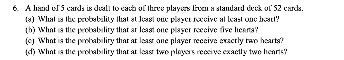 6. A hand of 5 cards is dealt to each of three players from a standard deck of 52 cards.
(a) What is the probability that at least one player receive at least one heart?
(b) What is the probability that at least one player receive five hearts?
(c) What is the probability that at least one player receive exactly two hearts?
(d) What is the probability that at least two players receive exactly two hearts?