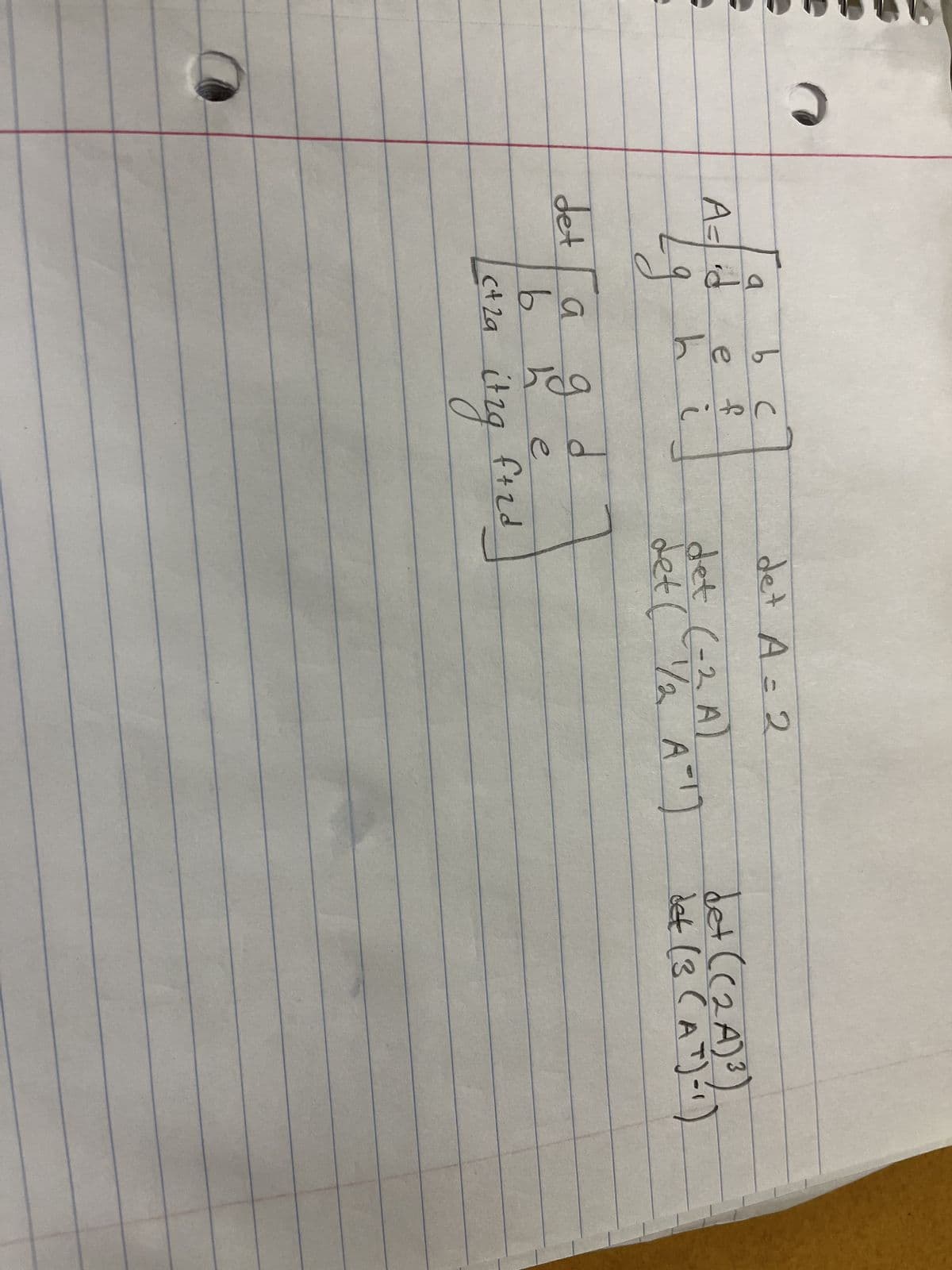 Here is a transcription of the handwritten notes from the image, formatted for an educational website:

---

### Mathematical Concepts: Determinants and Matrix Operations

In this example, we are considering the determinant of a given matrix \( A \).

#### Matrix \( A \):

\[ 
A = \begin{pmatrix}
a & b & c \\
d & e & f \\
g & h & i \\
\end{pmatrix}
\]

#### Determinant of Matrix \( A \):

\[ 
\text{det} \begin{pmatrix}
a & b & c \\
d & e & f \\
g & h & i \\
\end{pmatrix}
\]

Given transformations:

1. \(\text{det} (2A)\)
2. \(\text{det} (-2A)\)
3. \(\text{det} (B A^{-1})\)
4. \(\text{det} ( (2A)^3 B (A^{-1})^{-1} )\)

For clarity:
- \( 2A \) represents matrix \( A \) scaled by 2.
- \( -2A \) represents matrix \( A \) scaled by -2.
- \( B \) is another matrix.
- \( A^{-1} \) is the inverse of matrix \( A \).
- \( \text{det} \) denotes the determinant of the matrix.

Students are encouraged to calculate these determinants as an exercise to understand the properties of determinants under different matrix operations.

---
