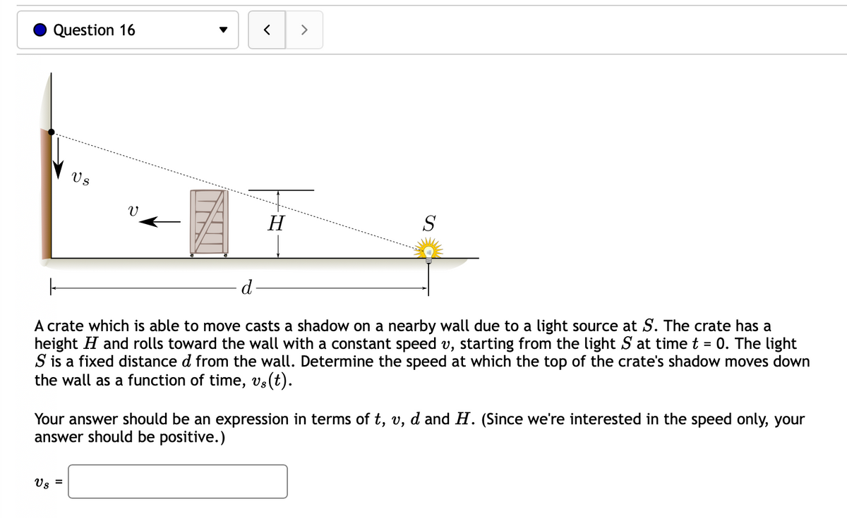 Question 16
Vs
Us
V
=
<
H
>
|
d-
A crate which is able to move casts a shadow on a nearby wall due to a light source at S. The crate has a
height H and rolls toward the wall with a constant speed v, starting from the light S at time t = 0. The light
S is a fixed distance d from the wall. Determine the speed at which the top of the crate's shadow moves down
the wall as a function of time, vs(t).
S
Your answer should be an expression in terms of t, v, d and H. (Since we're interested in the speed only, your
answer should be positive.)