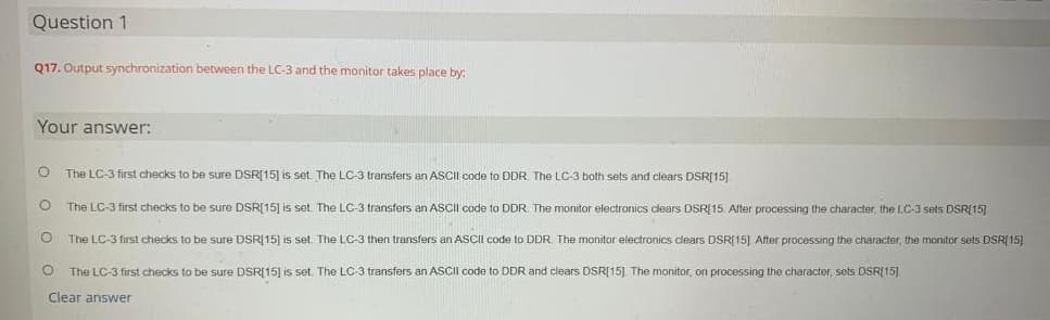 Question 1
Q17. Output synchronization between the LC-3 and the monitor takes place by:
Your answer:
O
The LC-3 first checks to be sure DSR[15] is set. The LC-3 transfers an ASCII code to DDR. The LC-3 both sets and clears DSR[15].
O
The LC-3 first checks to be sure DSR[15] is set. The LC-3 transfers an ASCII code to DDR. The monitor electronics clears DSR[15. After processing the character, the LC-3 sets DSR(15)
O
The LC-3 first checks to be sure DSR[15] is set. The LC-3 then transfers an ASCII code to DDR. The monitor electronics clears DSR[15] After processing the character, the monitor sets DSR[15]
O The LC-3 first checks to be sure DSR[15] is set. The LC-3 transfers an ASCII code to DDR and clears DSR[15] The monitor, on processing the character, sets DSR[15]
Clear answer