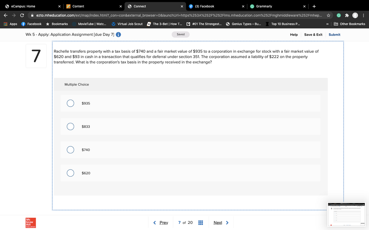 6 eCampus: Home
Content
O Connect
X
f (3) Facebook
Grammarly
+
A ezto.mheducation.com/ext/map/index.html?_con=con&external_browser=0&launchUrl=https%253A%252F%252Flms.mheducation.com%252Fmghmiddleware%252Fmhep... *
I Apps
f Facebook
* Bookmarks
MovieTube | Watc..
V Virtual Job Scout
The 3-Bet | How T...
D #01 The Strongest..
O Genius Types - Bu.
Top 10 Business P...
E Other Bookmarks
>>
Wk 5 - Apply: Application Assignment [due Day 7] 6
Save & Exit
Saved
Help
Submit
7
Rachelle transfers property with a tax basis of $740 and a fair market value of $935 to a corporation in exchange for stock with a fair market value of
$620 and $93 in cash in a transaction that qualifies for deferral under section 351. The corporation assumed a liability of $222 on the property
transferred. What is the corporation's tax basis in the property received in the exchange?
Multiple Choice
$935
$833
$740
$620
Mc
Graw
Hill
< Prev
7 of 20
Next >
