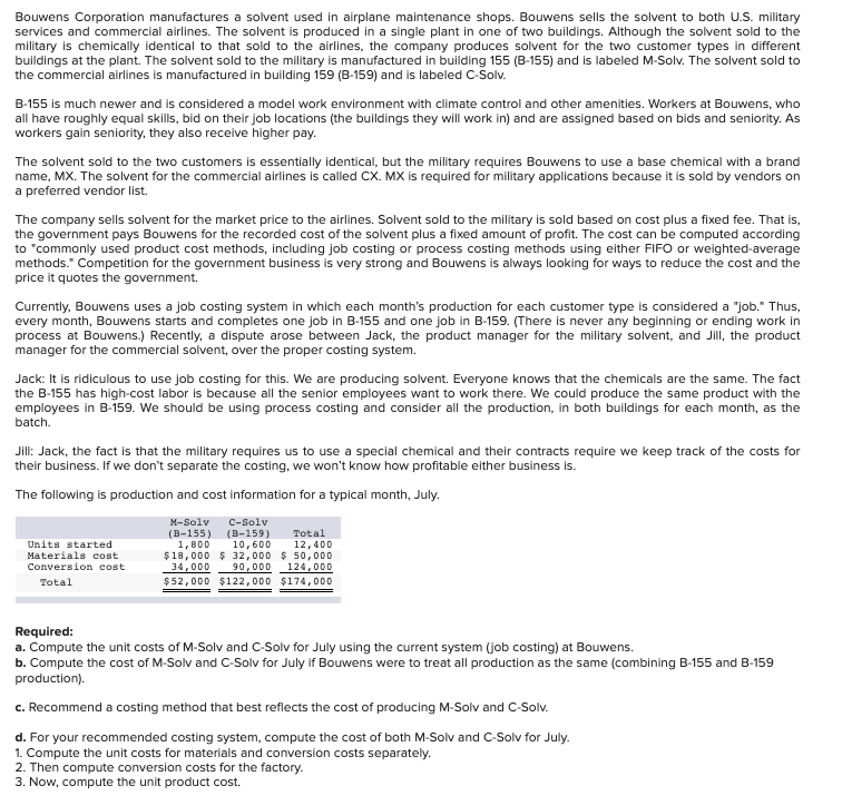 Bouwens Corporation manufactures a solvent used in airplane maintenance shops. Bouwens sells the solvent to both U.S. military
services and commercial airlines. The solvent is produced in a single plant in one of two buildings. Although the solvent sold to the
military is chemically identical to that sold to the airlines, the company produces solvent for the two customer types in different
buildings at the plant. The solvent sold to the military is manufactured in building 155 (B-155) and is labeled M-Solv. The solvent sold to
the commercial airlines is manufactured in building 159 (B-159) and is labeled C-Solv.
B-155 is much newer and is considered a model work environment with climate control and other amenities. Workers at Bouwens, who
all have roughly equal skills, bid on their job locations (the buildings they will work in) and are assigned based on bids and seniority. As
workers gain seniority, they also receive higher pay.
The solvent sold to the two customers is essentially identical, but the military requires Bouwens to use a base chemical with a brand
name, MX. The solvent for the commercial airlines is called CX. MX is required for military applications because it is sold by vendors on
a preferred vendor list.
The company sells solvent for the market price to the airlines. Solvent sold to the military is sold based on cost plus a fixed fee. That is,
the government pays Bouwens for the recorded cost of the solvent plus a fixed amount of profit. The cost can be computed according
to "commonly used product cost methods, including job costing or process costing methods using either FIFO or weighted-average
methods." Competition for the government business is very strong and Bouwens is always looking for ways to reduce the cost and the
price it quotes the government.
Currently, Bouwens uses a job costing system in which each month's production for each customer type is considered a "job." Thus,
every month, Bouwens starts and completes one job in B-155 and one job in B-159. (There is never any beginning or ending work in
process at Bouwens.) Recently, a dispute arose between Jack, the product manager for the military solvent, and Jill, the product
manager for the commercial solvent, over the proper costing system.
Jack: It is ridiculous to use job costing for this. We are producing solvent. Everyone knows that the chemicals are the same. The fact
the B-155 has high-cost labor is because all the senior employees want to work there. We could produce the same product with the
employees in B-159. We should be using process costing and consider all the production, in both buildings for each month, as the
batch.
Jill: Jack, the fact is that the military requires us to use a special chemical and their contracts require we keep track of the costs for
their business. If we don't separate the costing, we won't know how profitable either business is.
The following is production and cost information for a typical month, July.
C-Solv
(B-159)
10,600
$18,000 $ 32,000 $ 50,000
M-Solv
(B-155)
1,800
Total
Units started
Materials cost
Conversion cost
12,400
34,000
90,000
124,000
Total
$52,000 $122,000 $174,000
Required:
a. Compute the unit costs of M-Solv and C-Solv for July using the current system (job costing) at Bouwens.
b. Compute the cost of M-Solv and C-Solv for July if Bouwens were to treat all production as the same (combining B-155 and B-159
production).
c. Recommend a costing method that best reflects the cost of producing M-Solv and C-Solv.
d. For your recommended costing system, compute the cost of both M-Solv and C-Solv for July.
1. Compute the unit costs for materials and conversion costs separately.
2. Then compute conversion costs for the factory.
3. Now, compute the unit product cost.
