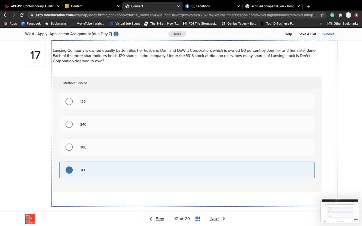 * ACC491 Contemporary Auditing x
Content
O Connect
f (3) Facebook
accrued compensation - Goog x
+
X
A ezto.mheducation.com/ext/map/index.html?_con=con&external_browser=D0&launchUrl=https%253A%252F%252Flms.mheducation.com%252Fmghmiddleware%252Fmhep... ☆
I Apps
f Facebook
* Bookmarks
MovieTube | Watc...
V Virtual Job Scout
The 3-Bet | How T.
D #01 The Strongest..
Genius Types – Bu..
Top 10 Business P...
E Other Bookmarks
>>
Wk 4 - Apply: Application Assignment [due Day 7] 6
Saved
Help
Save & Exit
Submit
17
Lansing Company is owned equally by Jennifer, her husband Dan, and DeWitt Corporation, which is owned 50 percent by Jennifer and her sister Jane.
Each of the three shareholders holds 120 shares in the company. Under the §318 stock attribution rules, how many shares of Lansing stock is DeWitt
Corporation deemed to own?
Multiple Choice
120
240
300
360
Mc
Graw
Hill
< Prev
17 of 20
Next >
