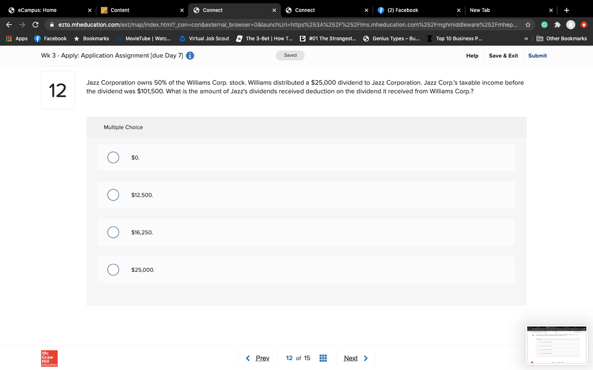 O eCampus: Home
Content
Connect
O Connect
(2) Facebook
New Tab
+
A ezto.mheducation.com/ext/map/index.html?_con=con&external_browser=0&launchUrl=https%253A%252F%252Flms.mheducation.com%252Fmghmiddleware%252Fmhep... *
I Apps
f Facebook
* Bookmarks
MovieTube | Watc...
V Virtual Job Scout
The 3-Bet | How T..
P #01 The Strongest..
9 Genius Types - Bu.
Top 10 Business P.
E Other Bookmarks
>>
Wk 3 - Apply: Application Assignment [due Day 7] 6
Save & Exit
Saved
Help
Submit
12
Jazz Corporation owns 50% of the Williams Corp. stock. Williams distributed a $25,000 dividend to Jazz Corporation. Jazz Corp.'s taxable income before
the dividend was $101.50o. What is the amount of Jazz's dividends received deduction on the dividend it received from Williams Corp.?
Multiple Choice
$0.
$12,500.
$16,250.
$25,000.
Mc
Graw
Hill
< Prev
12 of 15
Next >
