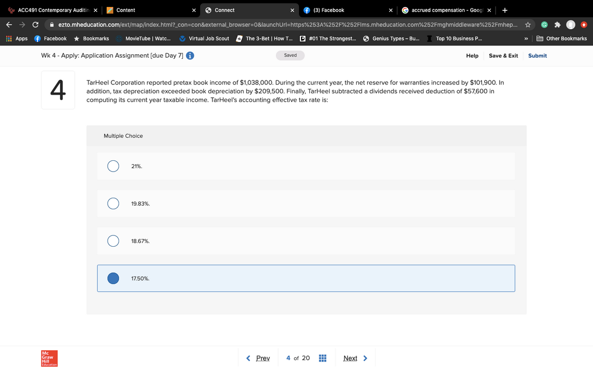 * ACC491 Contemporary Auditing x
Content
6 Connect
f (3) Facebook
accrued compensation - Goog| x
+
A ezto.mheducation.com/ext/map/index.html?_con=con&external_browser=0&launchUrl=https%253A%252F%252Flms.mheducation.com%252Fmghmiddleware%252Fmhep... *
I Apps
f Facebook
* Bookmarks
MovieTube | Watc...
V Virtual Job Scout
The 3-Bet | How T...
D #01 The Strongest..
O Genius Types – Bu..
Top 10 Business P..
A Other Bookmarks
>>
Wk 4 - Apply: Application Assignment [due Day 7] 6
Saved
Help
Save & Exit
Submit
4
TarHeel Corporation reported pretax book income of $1,038,000. During the current year, the net reserve for warranties increased by $101,900. In
addition, tax depreciation exceeded book depreciation by $209,500. Finally, TarHeel subtracted a dividends received deduction of $57,600 in
computing its current year taxable income. TarHeel's accounting effective tax rate is:
Multiple Choice
21%.
19.83%.
18.67%,
17.50%.
Mc
Graw
Hill
< Prev
4 of 20
Next >
