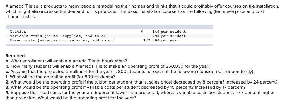 Alameda Tile sells products to many people remodeling their homes and thinks that it could profitably offer courses on tile installation,
which might also increase the demand for its products. The basic installation course has the following (tentative) price and cost
characteristics.
Tuition
540 per student
Variable costs (tiles, supplies, and so on)
Fixed costs (advertising, salaries, and so on)
290 per student
127,500 per year
Required:
a. What enrollment will enable Alameda Tile to break even?
b. How many students will enable Alameda Tile to make an operating profit of $50,000 for the year?
c. Assume that the projected enrollment for the year is 800 students for each of the following (considered independently):
1. What will be the operating profit (for 800 students)?
2. What would be the operating profit if the tuition per student (that is, sales price) decreased by 8 percent? Increased by 24 percent?
3. What would be the operating profit if variable costs per student decreased by 15 percent? Increased by 17 percent?
4. Suppose that fixed costs for the year are
than projected. What would be the operating profit for the year?
percent lower than projected, whereas variable costs per student are 7 percent higher
