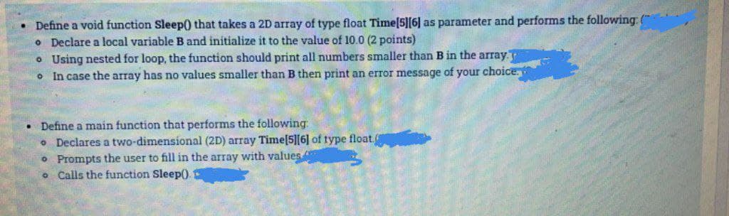 • Define a void function Sleep) that takes a 2D array of type float Time[5][6] as parameter and performs the following:
O Declare a local variable B and initialize it to the value of 10.0 (2 points)
• Using nested for loop, the function should print all numbers smaller than B in the array.
o In case the array has no values smaller than B then print an error message of your choice,
Define a main function that performs the following:
o Declares a two-dimensional (2D) array Time[5][6] of type float
o Prompts the user to fill in the array with values
o Calls the function Sleep().
