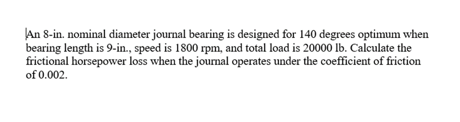 An 8-in. nominal diameter journal bearing is designed for 140 degrees optimum when
bearing length is 9-in., speed is 1800 rpm, and total load is 20000 lb. Calculate the
frictional horsepower loss when the journal operates under the coefficient of friction
of 0.002.
