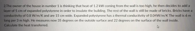 2.The owner of the house in number 1 is thinking that heat of 1.2 kW coming from the wall is too high, he then decides to add a
layer of 5 cm of expanded polystyrene in order to insulate the building. The rest of the wall is still be made of bricks. Bricks have a
conductivity of 0.8 W/m/K and are 15 cm wide. Expanded polystyrene has a thermal conductivity of 0.04W/m/K The wall is 6 m
long per 3 m high. He measures now 35 degrees on the outside surface and 22 degrees on the surface of the wall inside.
Calculate the heat transferred.