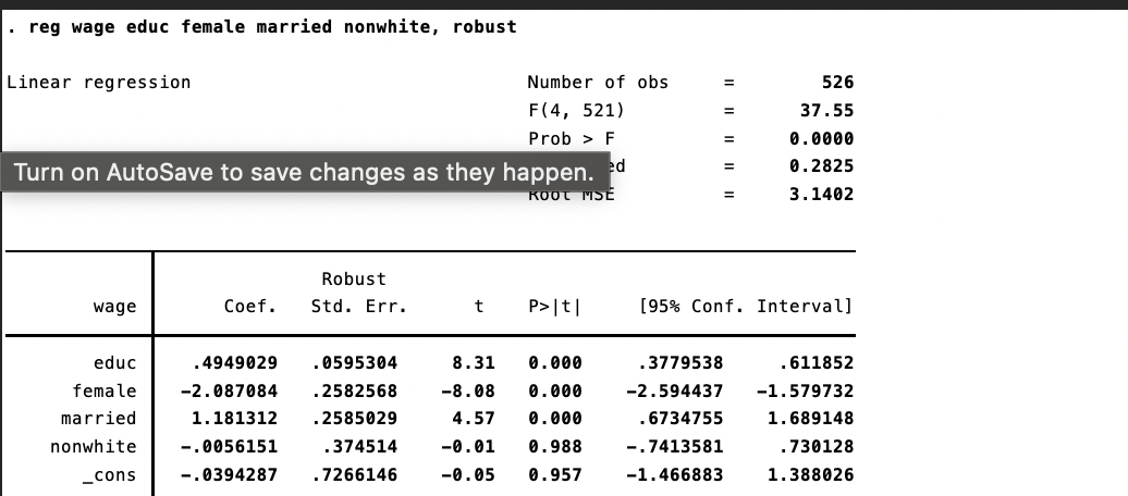 . reg wage educ female married nonwhite, robust
Linear regression
Number of obs
F(4, 521)
Prob > F
ed
Turn on AutoSave to save changes as they happen.
KOOT MSE
Robust
wage
Coef. Std. Err.
t
P>|t|
8.31 0.000
educ
female
.4949029 .0595304
.2582568
-2.087084
-8.08 0.000
married
1.181312
. 2585029
4.57 0.000
nonwhite
-.0056151
.374514
-0.01 0.988
_cons
-.0394287 .7266146
-0.05 0.957
=
526
=
37.55
=
0.0000
=
0.2825
3.1402
[95% Conf. Interval]
.3779538
.611852
-2.594437
-1.579732
.6734755
1.689148
-.7413581
.730128
-1.466883
1.388026