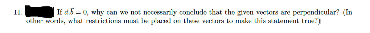 11.
If ā.b = 0, why can we not necessarily conclude that the given vectors are perpendicular? (In
other words, what restrictions must be placed on these vectors to make this statement true?)|
