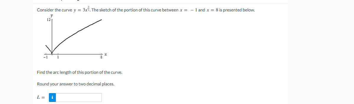 Consider the curve y = 3x3. The sketch of the portion of this curve between x = - 1 and x = 8 is presented below.
12
-1
1
Find the arc length of this portion of the curve.
Round your answer to two decimal places.
L =
i
