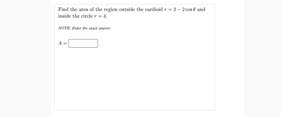 Find the area of the region outside the cardioid r = 2 – 2 cos e and
inside the circle r = 4.
NOTE: Enter the exact answer.
A
