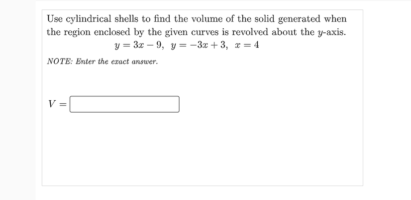 Use cylindrical shells to find the volume of the solid generated when
the region enclosed by the given curves is revolved about the y-axis.
y = 3x – 9, y = -3x + 3, x = 4
NOTE: Enter the exact answer.
V:
