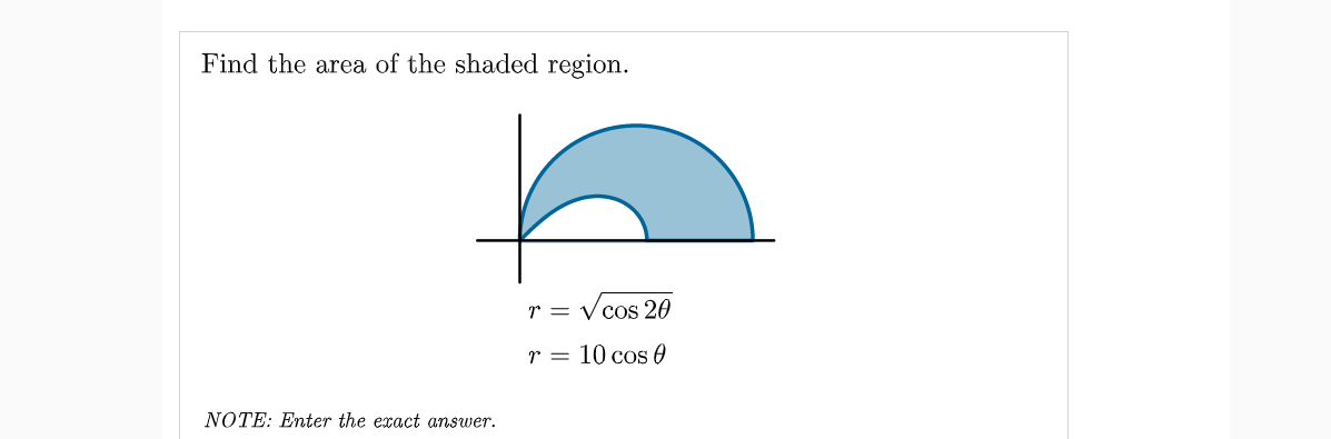 Find the area of the shaded region.
r = V cos 20
r = 10 cos 0
NÓTE: Enter the exact answer.
