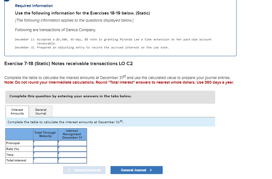 Required Information
Use the following information for the Exercises 18-19 below. (Static)
[The following information applies to the questions displayed below.]
Following are transactions of Danica Company.
December 13 Accepted a $9,500, 45-day, 8% note in granting Miranda Lee a time extension on her past-due account
receivable.
December 31 Prepared an adjusting entry to record the accrued interest on the Lee note.
Exercise 7-18 (Static) Notes receivable transactions LO C2
Complete the table to calculate the interest amounts at December 31st and use the calculated value to prepare your journal entries.
Note: Do not round your intermediate calculations. Round "Total Interest" answers to nearest whole dollars. Use 360 days a year.
Complete this question by entering your answers in the tabs below.
General
Journal
Complete the table to calculate the interest amounts at December 31st,
Interest
Amounts
Principal
Rate (%)
Time
Total interest
Total Through
Maturity
Interest
Recognized
December 31
< Interest Amounts
General Journal >