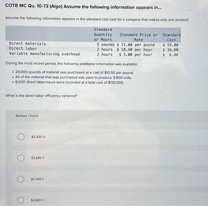 COTB MC Qu. 10-73 (Algo) Assume the following information appears in...
Assume the following information appears in the standard cost card for a company that makes only one product:
Standard
Quantity
or Hours
Standard Price or
Rate
5 pounds $11.00 per pound
2 hours $18.40 per hour
2 hours $ 3.00 per hour
Direct materials
Direct labor
Variable manufacturing overhead
During the most recent period, the following additional information was available:
• 20,000 pounds of material was purchased at a cost of $10.50 per pound.
. All of the material that was purchased was used to produce 3,900 units.
. 8,000 direct labor-hours were recorded at a total cost of $132,000.
What is the direct labor efficiency variance?
Multiple Choice
$3,300 U
$3,680 F
$3,300 F
$3,680 U
Standard
Cost
$ 55.00
$36.80
$ 6.00