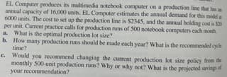 EL Computer produces its multimedia notebook computer on a production line that has an
annual capacity of 16,000 units. EL Computer estimates the annual demand for this model a
6000 units. The cost to set up the production line is $2345, and the annual holding cost is $30
per unit. Current practice calls for production runs of 500 notebook computers each month
a. What is the optimal production lot size?
b. How many production runs should be made each year? What is the recommended cycle
time?
c. Would you recommend changing the current production lot size policy from the
monthly 500-unit production runs? Why or why not? What is the projected savings of
your recommendation?