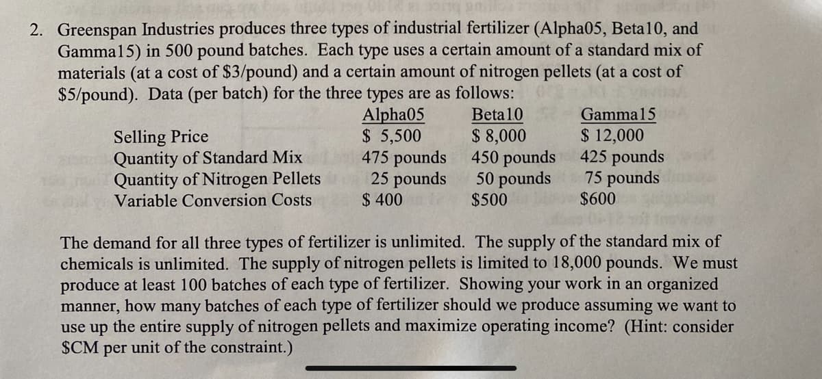 2. Greenspan Industries produces three types of industrial fertilizer (Alpha05, Beta10, and
Gamma15) in 500 pound batches. Each type uses a certain amount of a standard mix of
materials (at a cost of $3/pound) and a certain amount of nitrogen pellets (at a cost of
$5/pound). Data (per batch) for the three types are as follows:
Alpha05
Beta 10
$8,000
$ 5,500
475 pounds
25 pounds
$400
450 pounds
50 pounds
$500
Selling Price
Quantity of Standard Mix
Quantity of Nitrogen Pellets
Variable Conversion Costs
Gamma15
$ 12,000
425 pounds
75 pounds
$600
The demand for all three types of fertilizer is unlimited. The supply of the standard mix of
chemicals is unlimited. The supply of nitrogen pellets is limited to 18,000 pounds. We must
produce at least 100 batches of each type of fertilizer. Showing your work in an organized
manner, how many batches of each type of fertilizer should we produce assuming we want to
use up the entire supply of nitrogen pellets and maximize operating income? (Hint: consider
$CM per unit of the constraint.)