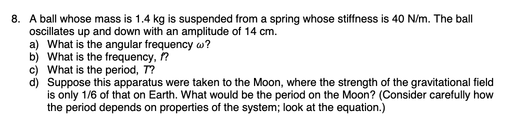 8. A ball whose mass is 1.4 kg is suspended from a spring whose stiffness is 40 N/m. The ball
oscillates up and down with an amplitude of 14 cm.
a) What is the angular frequency w?
b) What is the frequency, f?
c) What is the period, T?
d)
Suppose this apparatus were taken to the Moon, where the strength of the gravitational field
is only 1/6 of that on Earth. What would be the period on the Moon? (Consider carefully how
the period depends on properties of the system; look at the equation.)