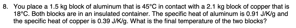 8. You place a 1.5 kg block of aluminum that is 45°C in contact with a 2.1 kg block of copper that is
18°C. Both blocks are in an insulated container. The specific heat of aluminum is 0.91 J/K/g and
the specific heat of copper is 0.39 J/K/g. What is the final temperature of the two blocks?