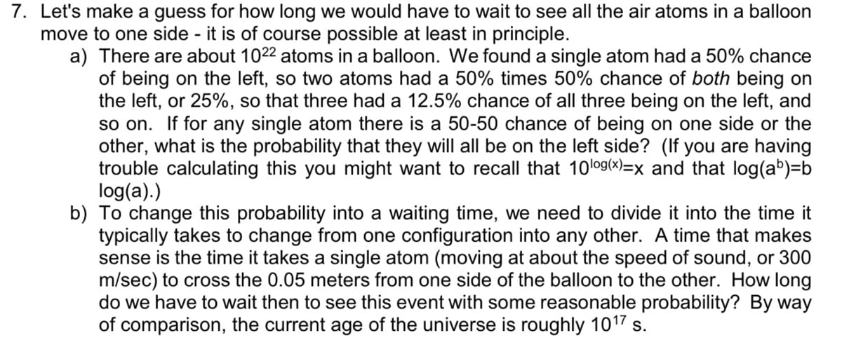 7. Let's make a guess for how long we would have to wait to see all the air atoms in a balloon
move to one side - it is of course possible at least in principle.
a) There are about 1022 atoms in a balloon. We found a single atom had a 50% chance
of being on the left, so two atoms had a 50% times 50% chance of both being on
the left, or 25%, so that three had a 12.5% chance of all three being on the left, and
so on. If for any single atom there is a 50-50 chance of being on one side or the
other, what is the probability that they will all be on the left side? (If you are having
trouble calculating this you might want to recall that 10log(x)=x and that log(ab)=b
log(a).)
b) To change this probability into a waiting time, we need to divide it into the time it
typically takes to change from one configuration into any other. A time that makes
sense is the time it takes a single atom (moving at about the speed of sound, or 300
m/sec) to cross the 0.05 meters from one side of the balloon to the other. How long
do we have to wait then to see this event with some reasonable probability? By way
of comparison, the current age of the universe is roughly 1017 s.