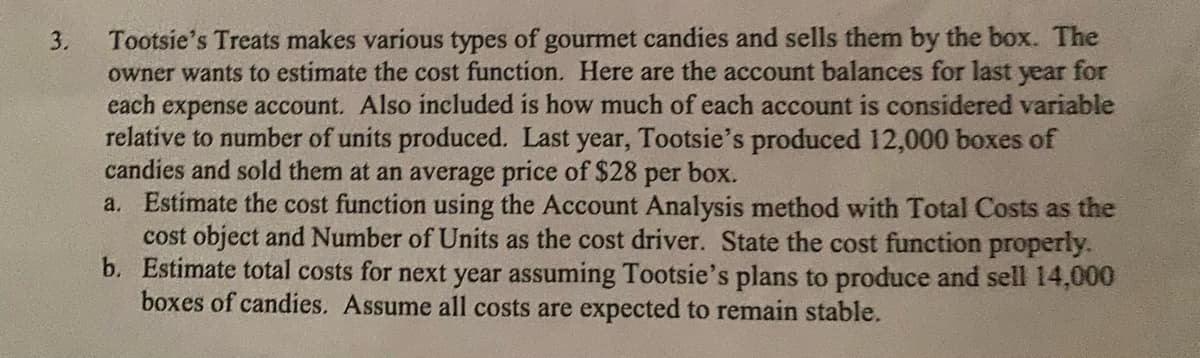 3.
Tootsie's Treats makes various types of gourmet candies and sells them by the box. The
owner wants to estimate the cost function. Here are the account balances for last year for
each expense account. Also included is how much of each account is considered variable
relative to number of units produced. Last year, Tootsie's produced 12,000 boxes of
candies and sold them at an average price of $28 per box.
a. Estimate the cost function using the Account Analysis method with Total Costs as the
cost object and Number of Units as the cost driver. State the cost function properly.
b. Estimate total costs for next year assuming Tootsie's plans to produce and sell 14,000
boxes of candies. Assume all costs are expected to remain stable.