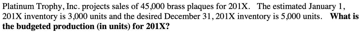 Platinum Trophy, Inc. projects sales of 45,000 brass plaques for 201X. The estimated January 1,
201X inventory is 3,000 units and the desired December 31,201X inventory is 5,000 units. What is
the budgeted production (in units) for 201X?
