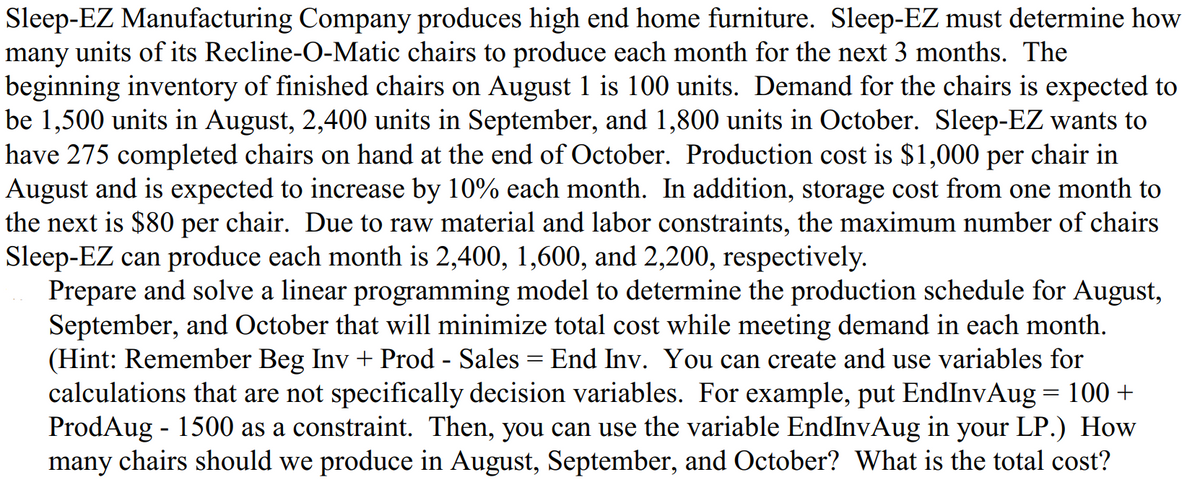 Sleep-EZ Manufacturing Company produces high end home furniture. Sleep-EZ must determine how
many units of its Recline-O-Matic chairs to produce each month for the next 3 months. The
beginning inventory of finished chairs on August 1 is 100 units. Demand for the chairs is expected to
be 1,500 units in August, 2,400 units in September, and 1,800 units in October. Sleep-EZ wants to
have 275 completed chairs on hand at the end of October. Production cost is $1,000 per chair in
August and is expected to increase by 10% each month. In addition, storage cost from one month to
the next is $80 per chair. Due to raw material and labor constraints, the maximum number of chairs
Sleep-EZ can produce each month is 2,400, 1,600, and 2,200, respectively.
Prepare and solve a linear programming model to determine the production schedule for August,
September, and October that will minimize total cost while meeting demand in each month.
(Hint: Remember Beg Inv + Prod - Sales = End Inv. You can create and use variables for
calculations that are not specifically decision variables. For example, put EndInvAug = 100+
ProdAug - 1500 as a constraint. Then, you can use the variable EndInvAug in your LP.) How
many chairs should we produce in August, September, and October? What is the total cost?