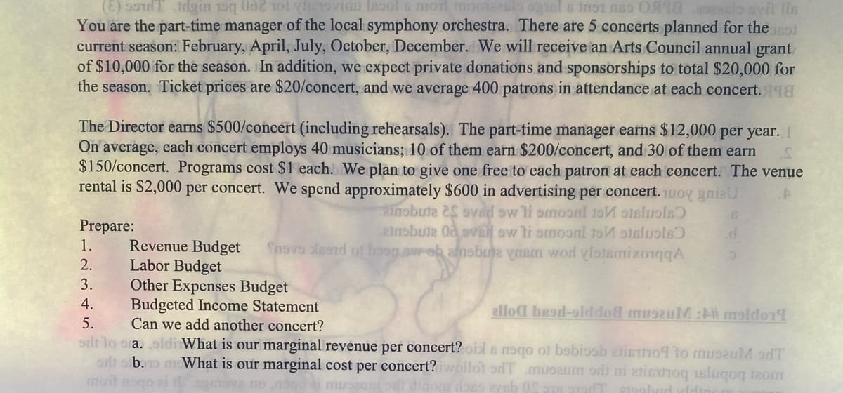 (E) 99T din 150 002 tot
in Iasols mon moozesio ogual no 18 elo ovit Ils
You are the part-time manager of the local symphony orchestra. There are 5 concerts planned for the SES)
current season: February, April, July, October, December. We will receive an Arts Council annual grant
of $10,000 for the season. In addition, we expect private donations and sponsorships to total $20,000 for
the season. Ticket prices are $20/concert, and we average 400 patrons in attendance at each concert. 198
The Director earns $500/concert (including rehearsals). The part-time manager earns $12,000 per year. I
On average, each concert employs 40 musicians; 10 of them earn $200/concert, and 30 of them earn
$150/concert. Programs cost $1 each. We plan to give one free to each patron at each concert. The venue
rental is $2,000 per concert. We spend approximately $600 in advertising per concert. Toy gniau
ainobute 2S ovad sw li smoon to stalvols
ainobute Od svei ew ti omoonl to staluols
Revenue Budget Shove Xeard of hosgow ob amobune ynem wod vlotamixoqqA
Labor Budget
Other Expenses Budget
B
.d
10
Prepare:
1.
2.
3.
4.
Budgeted Income Statement
5.
Can we add another concert?
odt to sa. oldi What is our marginal revenue per concert? oil s neqo of bobiosb aisho¶ to museum sdT
or sb.no What is our marginal cost per concert? iwollot oft museum or ni atsitio uslugog izom
mtot nogo 21 tsomova nonood ai museonodi dinom does ayeb 08 276 Tatsbud vidio
alloa basd-olddod museuM:A# moldorl