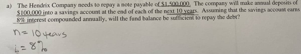 a) The Hendrix Company needs to repay a note payable of $1.500.000. The company will make annual deposits of
$100,000 into a savings account at the end of each of the next 10 years. Assuming that the savings account earns
8% interest compounded annually, will the fund balance be sufficient to repay the debt?
n = 10 years
6=8%