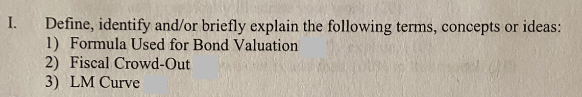 I.
Define, identify and/or briefly explain the following terms, concepts or ideas:
1) Formula Used for Bond Valuation
2) Fiscal Crowd-Out
3) LM Curve
