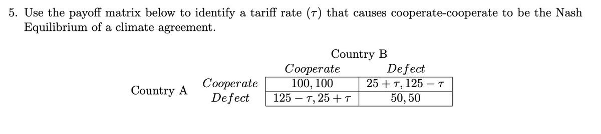 5. Use the payoff matrix below to identify a tariff rate (7) that causes cooperate-cooperate to be the Nash
Equilibrium of a climate agreement.
Country A
Cooperate
Defect
Country B
Cooperate
100, 100
125 T, 25 +T
Defect
25+7, 125 T
50, 50