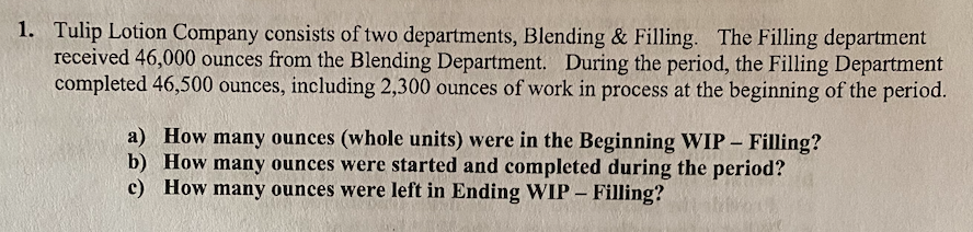 1. Tulip Lotion Company consists of two departments, Blending & Filling. The Filling department
received 46,000 ounces from the Blending Department. During the period, the Filling Department
completed 46,500 ounces, including 2,300 ounces of work in process at the beginning of the period.
a) How many ounces (whole units) were in the Beginning WIP – Filling?
b) How many ounces were started and completed during the period?
c) How many ounces were left in Ending WIP – Filling?
