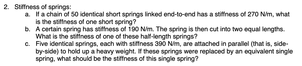 2. Stiffness of springs:
a. If a chain of 50 identical short springs linked end-to-end has a stiffness of 270 N/m, what
is the stiffness of one short spring?
b. A certain spring has stiffness of 190 N/m. The spring is then cut into two equal lengths.
What is the stiffness of one of these half-length springs?
c.
Five identical springs, each with stiffness 390 N/m, are attached in parallel (that is, side-
by-side) to hold up a heavy weight. If these springs were replaced by an equivalent single
spring, what should be the stiffness of this single spring?