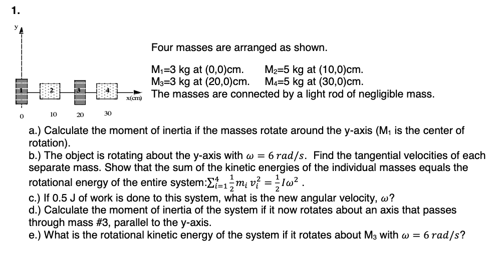 1.
0
10
20
ESSE
30
x(cm)
Four masses are arranged as shown.
M₁-3 kg at (0,0)cm.
M3-3 kg at (20,0)cm.
M₂=5 kg at (10,0)cm.
M4-5 kg at (30,0)cm.
The masses are connected by a light rod of negligible mass.
a.) Calculate the moment of inertia if the masses rotate around the y-axis (M₁ is the center of
rotation).
b.) The object is rotating about the y-axis with w = 6 rad/s. Find the tangential velocities of each
separate mass. Show that the sum of the kinetic energies of the individual masses equals the
rotational energy of the entire system:Σ-1m₁ v² = 1/1/1w².
c.) If 0.5 J of work is done to this system, what is the new angular velocity, w?
d.) Calculate the moment of inertia of the system if it now rotates about an axis that passes
through mass #3, parallel to the y-axis.
e.) What is the rotational kinetic energy of the system if it rotates about M3 with w = 6 rad/s?