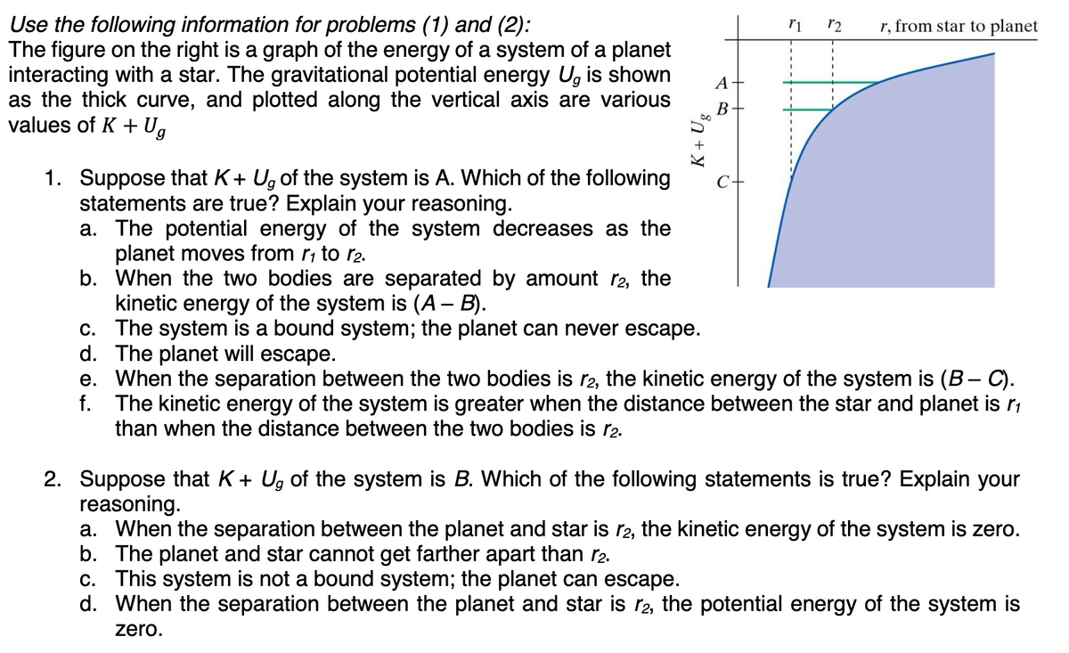 Use the following information for problems (1) and (2):
The figure on the right is a graph of the energy of a system of a planet
interacting with a star. The gravitational potential energy U, is shown
as the thick curve, and plotted along the vertical axis are various
values of K + Ug
K + Ug
A +
r1
12 r, from star to planet
1. Suppose that K+ Ug of the system is A. Which of the following
statements are true? Explain your reasoning.
a. The potential energy of the system decreases as the
planet moves from r₁ to 1₂.
b.
When the two bodies are separated by amount r2, the
kinetic energy of the system is (A – B).
The system is a bound system; the planet can never escape.
d. The planet will escape.
c.
f.
e. When the separation between the two bodies is r2, the kinetic energy of the system is (B − C).
The kinetic energy of the system is greater when the distance between the star and planet is r₁
than when the distance between the two bodies is r2.
2. Suppose that K+ Ug of the system is B. Which of the following statements is true? Explain your
reasoning.
a. When the separation between the planet and star is №2, the kinetic energy of the system is zero.
b. The planet and star cannot get farther apart than r2.
c. This system is not a bound system; the planet can escape.
d. When the separation between the planet and star is 12, the potential energy of the system is
zero.