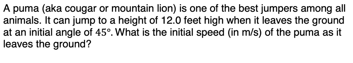 A puma (aka cougar or mountain lion) is one of the best jumpers among all
animals. It can jump to a height of 12.0 feet high when it leaves the ground
at an initial angle of 45°. What is the initial speed (in m/s) of the puma as it
leaves the ground?