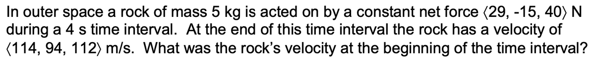 In outer space a rock of mass 5 kg is acted on by a constant net force (29, -15, 40) N
during a 4 s time interval. At the end of this time interval the rock has a velocity of
(114, 94, 112) m/s. What was the rock's velocity at the beginning of the time interval?