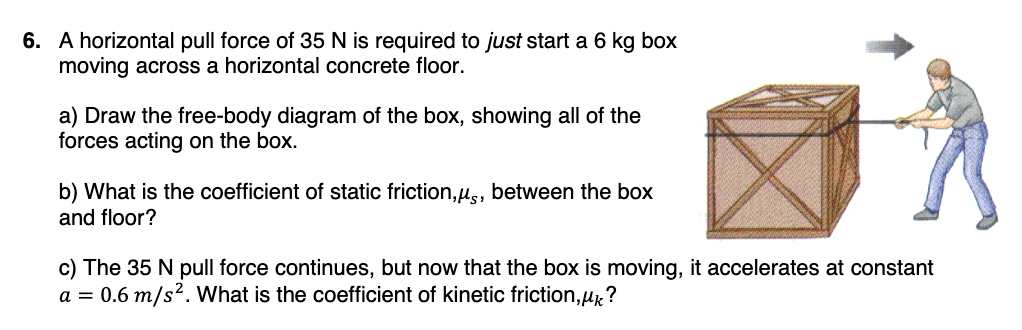 6. A horizontal pull force of 35 N is required to just start a 6 kg box
moving across a horizontal concrete floor.
a) Draw the free-body diagram of the box, showing all of the
forces acting on the box.
b) What is the coefficient of static friction,μs, between the box
and floor?
c) The 35 N pull force continues, but now that the box is moving, it accelerates at constant
a = 0.6 m/s². What is the coefficient of kinetic friction,μk?