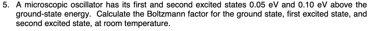 5. A microscopic oscillator has its first and second excited states 0.05 eV and 0.10 eV above the
ground-state energy. Calculate the Boltzmann factor for the ground state, first excited state, and
second excited state, at room temperature.