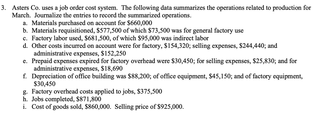 3. Asters Co. uses a job order cost system. The following data summarizes the operations related to production for
March. Journalize the entries to record the summarized operations.
a. Materials purchased on account for $660,000
b. Materials requisitioned, $577,500 of which $73,500 was for general factory use
c. Factory labor used, $681,500, of which $95,000 was indirect labor
d. Other costs incurred on account were for factory, $154,320; selling expenses, $244,440; and
administrative expenses, $152,250
e. Prepaid expenses expired for factory overhead were $30,450; for selling expenses, $25,830; and for
administrative expenses, $18,690
f. Depreciation of office building was $88,200; of office equipment, $45,150; and of factory equipment,
$30,450
g. Factory overhead costs applied to jobs, $375,500
h. Jobs completed, $871,800
i. Cost of goods sold, $860,000. Selling price of $925,000.
