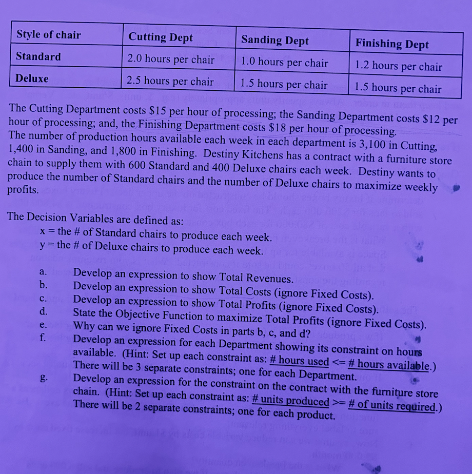Style of chair
Standard
Deluxe
The Decision Variables are defined as:
The Cutting Department costs $15 per hour of processing; the Sanding Department costs $12 per
hour of processing; and, the Finishing Department costs $18 per hour of processing.
The number of production hours available each week in each department is 3,100 in Cutting,
1,400 in Sanding, and 1,800 in Finishing. Destiny Kitchens has a contract with a furniture store
chain to supply them with 600 Standard and 400 Deluxe chairs each week. Destiny wants to
produce the number of Standard chairs and the number of Deluxe chairs to maximize weekly
profits.
a.
b.
Cutting Dept
2.0 hours per chair
2.5 hours per chair
x = the # of Standard chairs to produce each week.
y = the # of Deluxe chairs to produce each week.
C.
d.
e.
f.
Sanding Dept
1.0 hours per chair
1.5 hours per chair
g.
Finishing Dept
1.2 hours per chair
1.5 hours per chair
Develop an expression to show Total Revenues.
Develop an expression to show Total Costs (ignore Fixed Costs).
Develop an expression to show Total Profits (ignore Fixed Costs).
State the Objective Function to maximize Total Profits (ignore Fixed Costs).
Why can we ignore Fixed Costs in parts b, c, and d?
buborg: 31
Develop an expression for each Department showing its constraint on hours
available. (Hint: Set up each constraint as: # hours used <= # hours available.)
There will be 3 separate constraints; one for each Department.
Develop an expression for the constraint on the contract with the furniture store
chain. (Hint: Set up each constraint as: # units produced >= # of units required.)
There will be 2 separate constraints; one for each product.