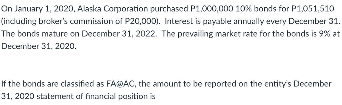 On January 1, 2020, Alaska Corporation purchased P1,000,000 10% bonds for P1,051,510
(including broker's commission of P20,000). Interest is payable annually every December 31.
The bonds mature on December 31, 2022. The prevailing market rate for the bonds is 9% at
December 31, 2020.
If the bonds are classified as FA@AC, the amount to be reported on the entity's December
31, 2020 statement of financial position is
