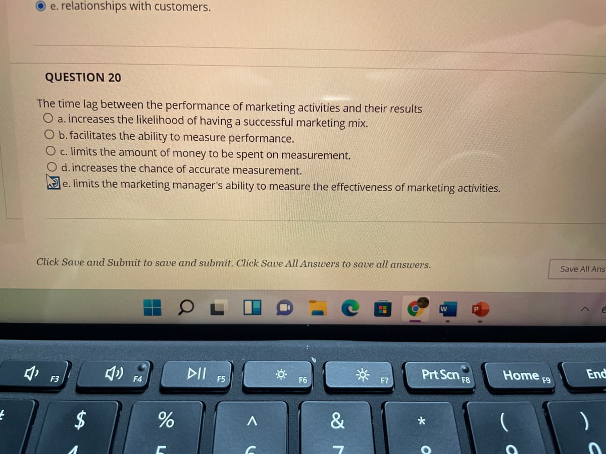 e. relationships with customers.
QUESTION 20
The time lag between the performance of marketing activities and their results
O a. increases the likelihood of having a successful marketing mix.
O b. facilitates the ability to measure performance.
O c. limits the amount of money to be spent on measurement.
O d. increases the chance of accurate measurement.
e. limits the marketing manager's ability to measure the effectiveness of marketing activities.
Click Save and Submit to save and submit. Click Save All Answers to save all answers.
Save All Ans
DII
Prt Scn
F8
Home F9
End
F3
F4
F5
F6
F7
2$
&
